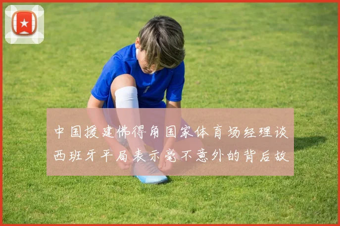 中国援建佛得角国家体育场经理谈西班牙平局表示毫不意外的背后故事