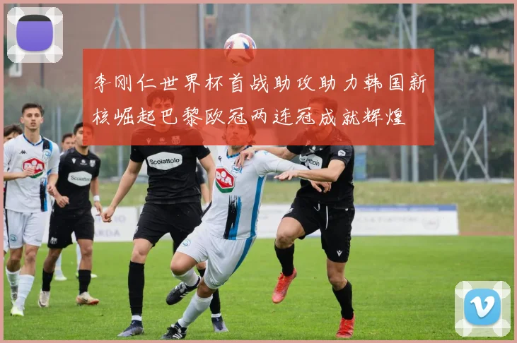 李刚仁世界杯首战助攻助力韩国新核崛起巴黎欧冠两连冠成就辉煌