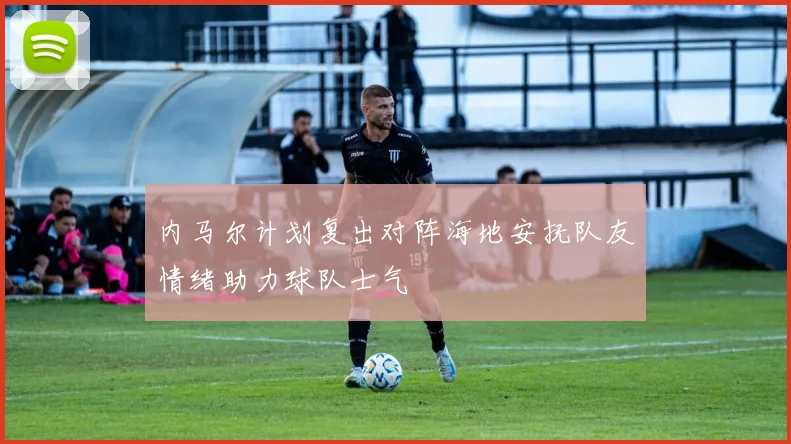 内马尔计划复出对阵海地安抚队友情绪助力球队士气