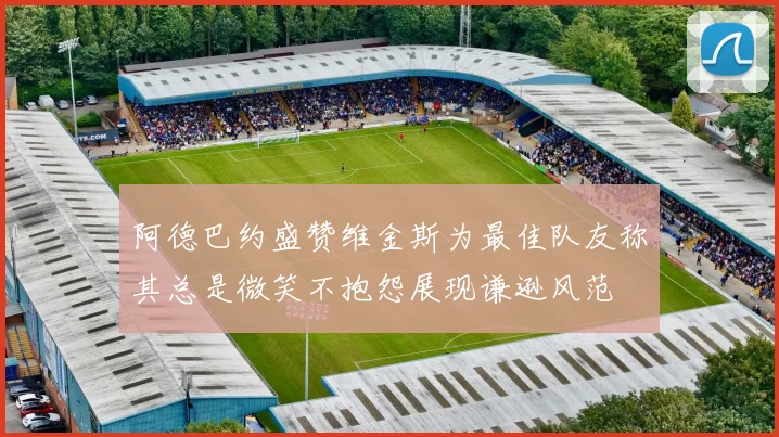 阿德巴约盛赞维金斯为最佳队友称其总是微笑不抱怨展现谦逊风范
