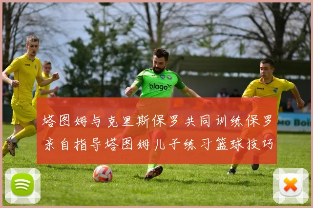 塔图姆与克里斯保罗共同训练保罗亲自指导塔图姆儿子练习篮球技巧