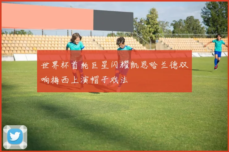 世界杯首轮巨星闪耀凯恩哈兰德双响梅西上演帽子戏法