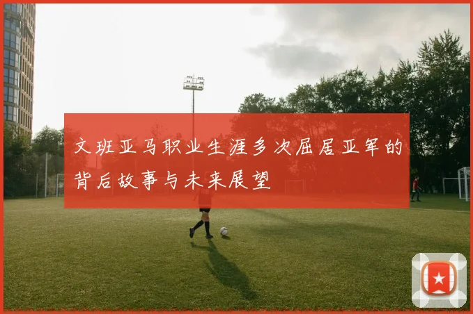 文班亚马职业生涯多次屈居亚军的背后故事与未来展望