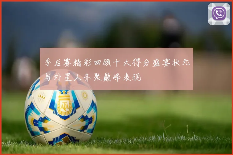 季后赛精彩回顾十大得分盛宴状元与外星人齐聚巅峰表现