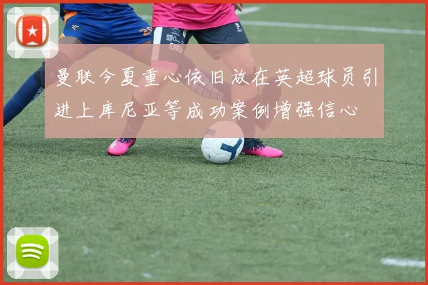 曼联今夏重心依旧放在英超球员引进上库尼亚等成功案例增强信心