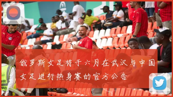 俄罗斯女足将于六月在武汉与中国女足进行热身赛的官方公告