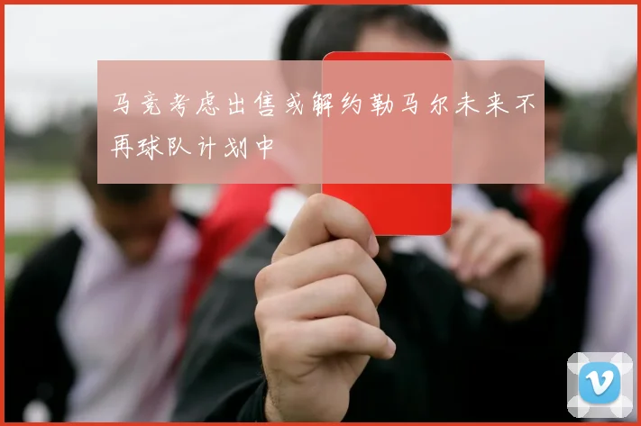 马竞考虑出售或解约勒马尔未来不再球队计划中