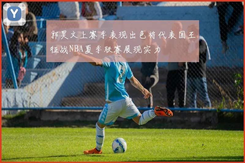 郭昊文上赛季表现出色将代表国王征战NBA夏季联赛展现实力
