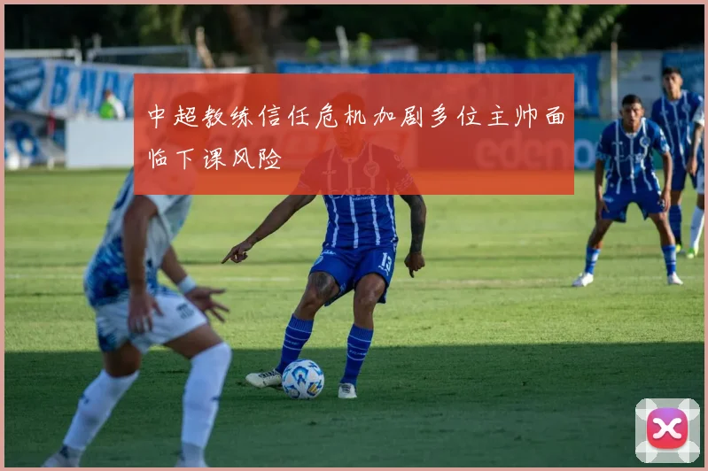 中超教练信任危机加剧多位主帅面临下课风险