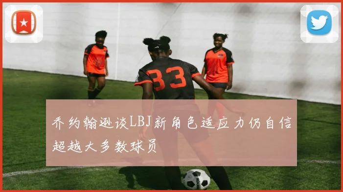 乔约翰逊谈LBJ新角色适应力仍自信超越大多数球员
