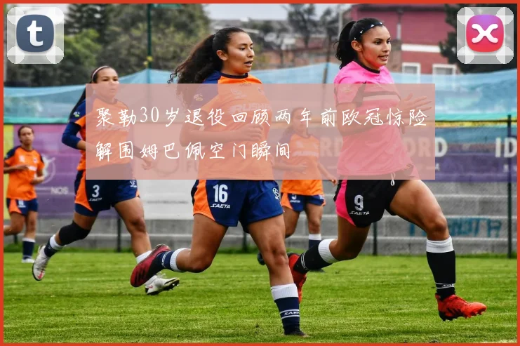 聚勒30岁退役回顾两年前欧冠惊险解围姆巴佩空门瞬间