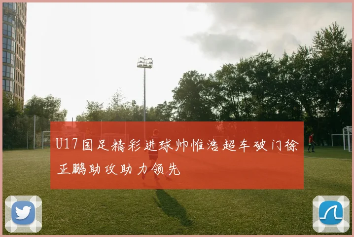 U17国足精彩进球帅惟浩超车破门徐正鹏助攻助力领先