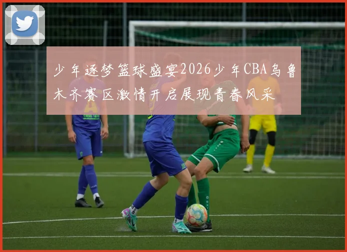 少年逐梦篮球盛宴2026少年CBA乌鲁木齐赛区激情开启展现青春风采